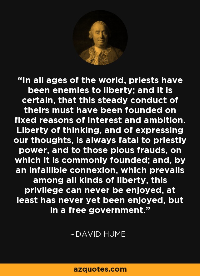 In all ages of the world, priests have been enemies to liberty; and it is certain, that this steady conduct of theirs must have been founded on fixed reasons of interest and ambition. Liberty of thinking, and of expressing our thoughts, is always fatal to priestly power, and to those pious frauds, on which it is commonly founded; and, by an infallible connexion, which prevails among all kinds of liberty, this privilege can never be enjoyed, at least has never yet been enjoyed, but in a free government. - David Hume