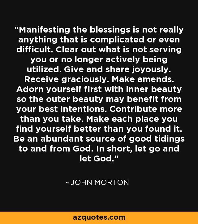 Manifesting the blessings is not really anything that is complicated or even difficult. Clear out what is not serving you or no longer actively being utilized. Give and share joyously. Receive graciously. Make amends. Adorn yourself first with inner beauty so the outer beauty may benefit from your best intentions. Contribute more than you take. Make each place you find yourself better than you found it. Be an abundant source of good tidings to and from God. In short, let go and let God. - John Morton