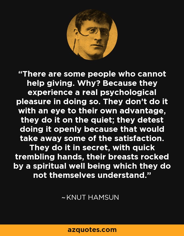 There are some people who cannot help giving. Why? Because they experience a real psychological pleasure in doing so. They don't do it with an eye to their own advantage, they do it on the quiet; they detest doing it openly because that would take away some of the satisfaction. They do it in secret, with quick trembling hands, their breasts rocked by a spiritual well being which they do not themselves understand. - Knut Hamsun