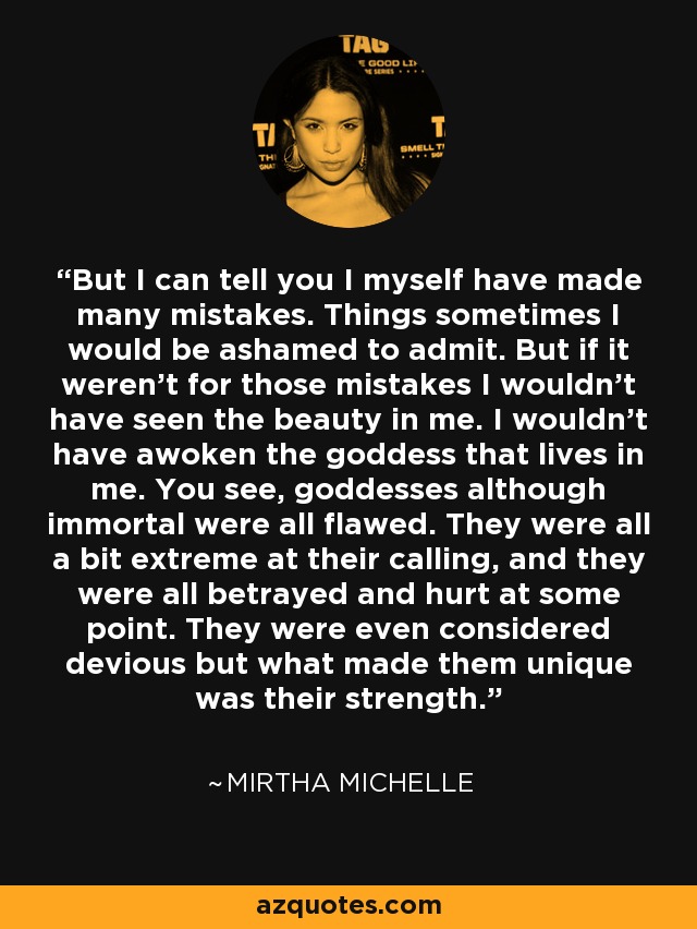 But I can tell you I myself have made many mistakes. Things sometimes I would be ashamed to admit. But if it weren't for those mistakes I wouldn't have seen the beauty in me. I wouldn't have awoken the goddess that lives in me. You see, goddesses although immortal were all flawed. They were all a bit extreme at their calling, and they were all betrayed and hurt at some point. They were even considered devious but what made them unique was their strength. - Mirtha Michelle