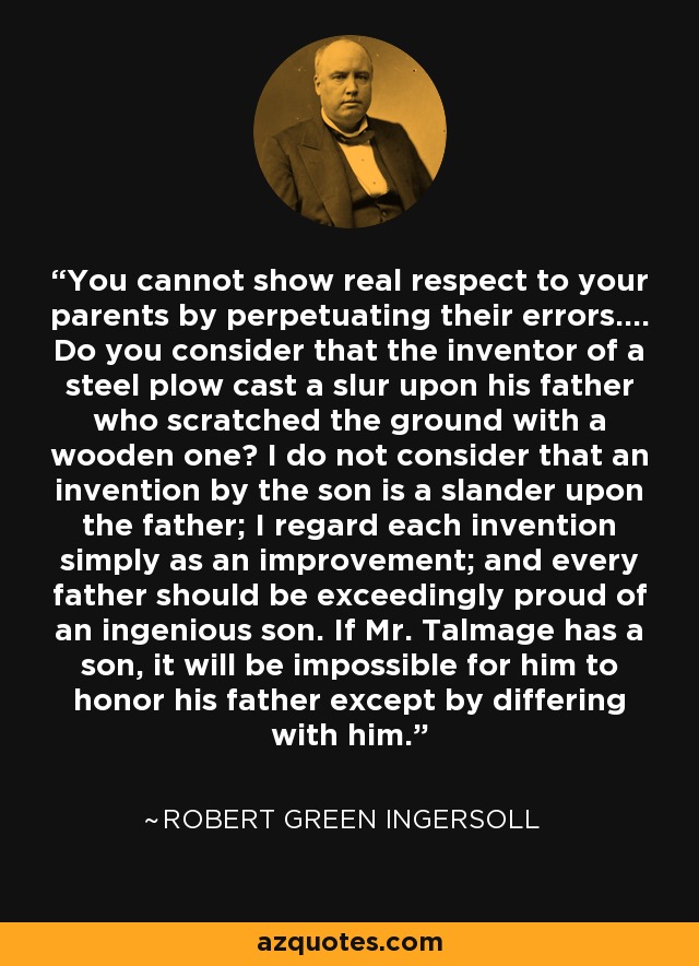 You cannot show real respect to your parents by perpetuating their errors.... Do you consider that the inventor of a steel plow cast a slur upon his father who scratched the ground with a wooden one? I do not consider that an invention by the son is a slander upon the father; I regard each invention simply as an improvement; and every father should be exceedingly proud of an ingenious son. If Mr. Talmage has a son, it will be impossible for him to honor his father except by differing with him. - Robert Green Ingersoll