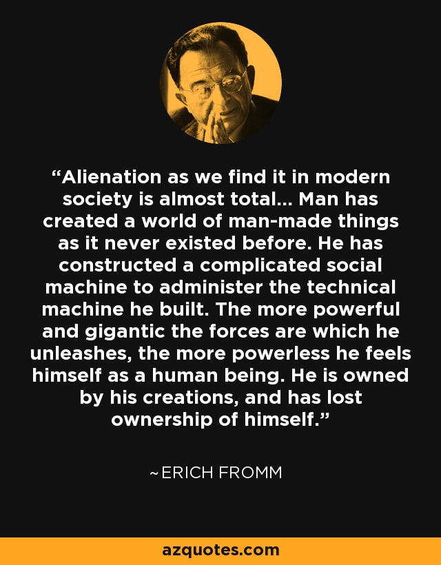 Alienation as we find it in modern society is almost total… Man has created a world of man-made things as it never existed before. He has constructed a complicated social machine to administer the technical machine he built. The more powerful and gigantic the forces are which he unleashes, the more powerless he feels himself as a human being. He is owned by his creations, and has lost ownership of himself. - Erich Fromm