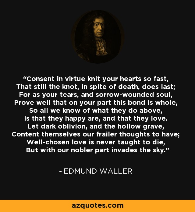 Consent in virtue knit your hearts so fast, That still the knot, in spite of death, does last; For as your tears, and sorrow-wounded soul, Prove well that on your part this bond is whole, So all we know of what they do above, Is that they happy are, and that they love. Let dark oblivion, and the hollow grave, Content themselves our frailer thoughts to have; Well-chosen love is never taught to die, But with our nobler part invades the sky. - Edmund Waller