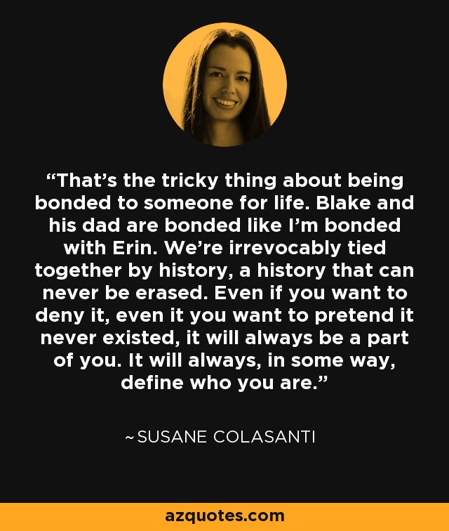 That's the tricky thing about being bonded to someone for life. Blake and his dad are bonded like I'm bonded with Erin. We're irrevocably tied together by history, a history that can never be erased. Even if you want to deny it, even it you want to pretend it never existed, it will always be a part of you. It will always, in some way, define who you are. - Susane Colasanti