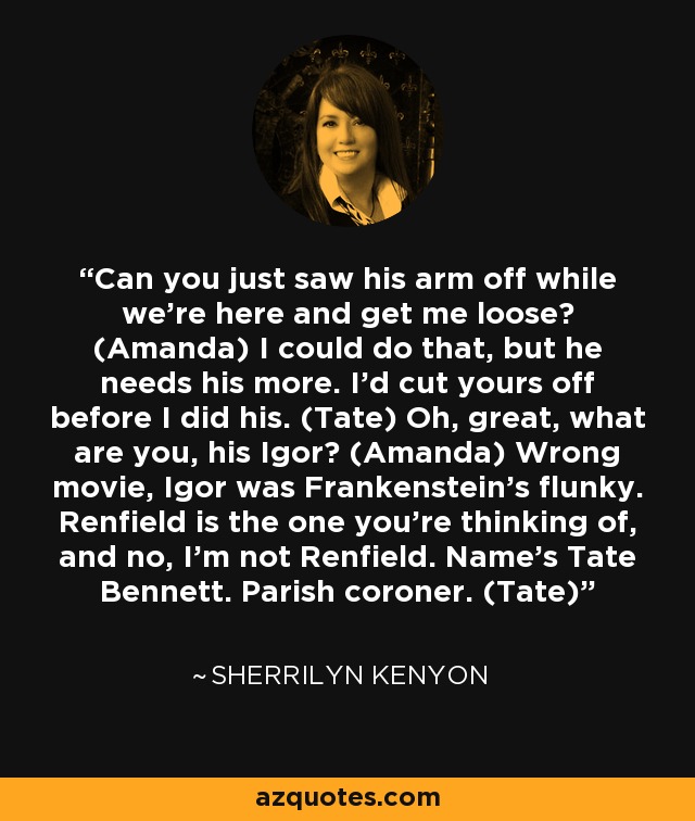 Can you just saw his arm off while we're here and get me loose? (Amanda) I could do that, but he needs his more. I'd cut yours off before I did his. (Tate) Oh, great, what are you, his Igor? (Amanda) Wrong movie, Igor was Frankenstein's flunky. Renfield is the one you're thinking of, and no, I'm not Renfield. Name's Tate Bennett. Parish coroner. (Tate) - Sherrilyn Kenyon