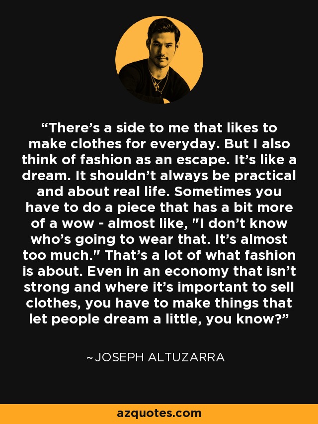 There’s a side to me that likes to make clothes for everyday. But I also think of fashion as an escape. It’s like a dream. It shouldn’t always be practical and about real life. Sometimes you have to do a piece that has a bit more of a wow - almost like, 