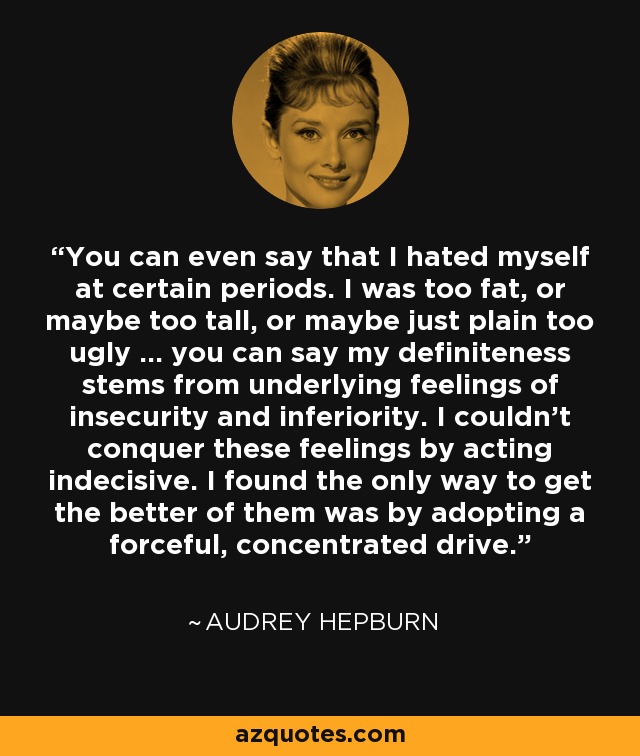 You can even say that I hated myself at certain periods. I was too fat, or maybe too tall, or maybe just plain too ugly ... you can say my definiteness stems from underlying feelings of insecurity and inferiority. I couldn't conquer these feelings by acting indecisive. I found the only way to get the better of them was by adopting a forceful, concentrated drive. - Audrey Hepburn