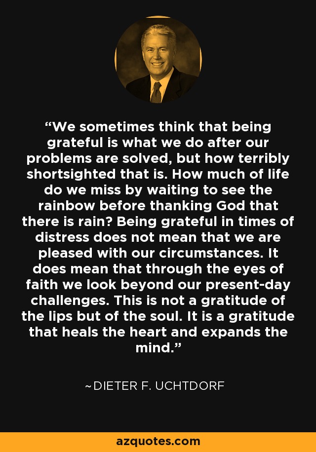 We sometimes think that being grateful is what we do after our problems are solved, but how terribly shortsighted that is. How much of life do we miss by waiting to see the rainbow before thanking God that there is rain? Being grateful in times of distress does not mean that we are pleased with our circumstances. It does mean that through the eyes of faith we look beyond our present-day challenges. This is not a gratitude of the lips but of the soul. It is a gratitude that heals the heart and expands the mind. - Dieter F. Uchtdorf