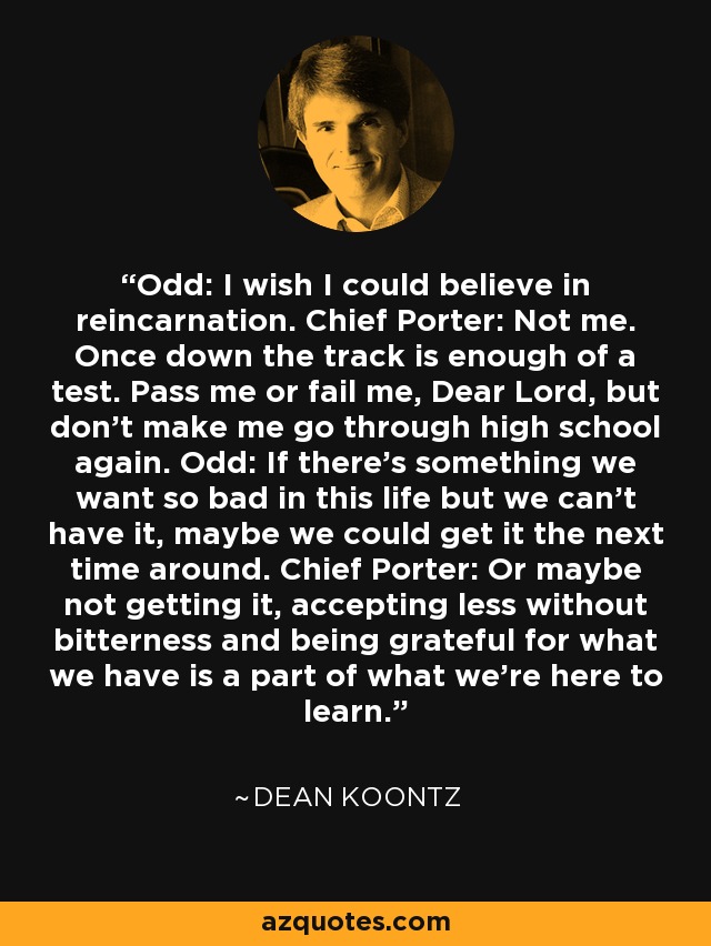 Odd: I wish I could believe in reincarnation. Chief Porter: Not me. Once down the track is enough of a test. Pass me or fail me, Dear Lord, but don't make me go through high school again. Odd: If there's something we want so bad in this life but we can't have it, maybe we could get it the next time around. Chief Porter: Or maybe not getting it, accepting less without bitterness and being grateful for what we have is a part of what we're here to learn. - Dean Koontz