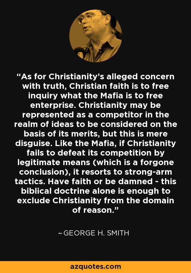 As for Christianity's alleged concern with truth, Christian faith is to free inquiry what the Mafia is to free enterprise. Christianity may be represented as a competitor in the realm of ideas to be considered on the basis of its merits, but this is mere disguise. Like the Mafia, if Christianity fails to defeat its competition by legitimate means (which is a forgone conclusion), it resorts to strong-arm tactics. Have faith or be damned - this biblical doctrine alone is enough to exclude Christianity from the domain of reason. - George H. Smith