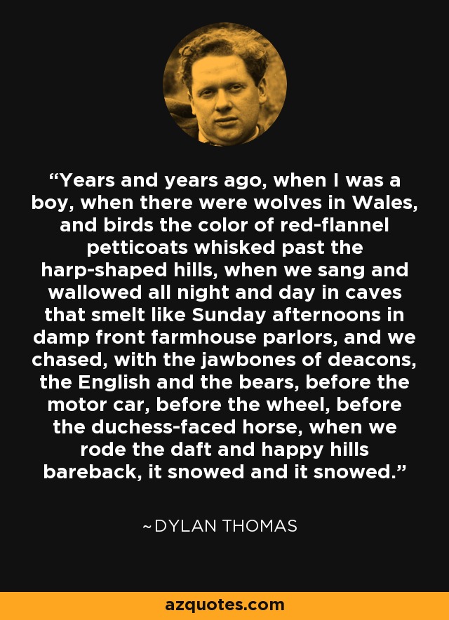 Years and years ago, when I was a boy, when there were wolves in Wales, and birds the color of red-flannel petticoats whisked past the harp-shaped hills, when we sang and wallowed all night and day in caves that smelt like Sunday afternoons in damp front farmhouse parlors, and we chased, with the jawbones of deacons, the English and the bears, before the motor car, before the wheel, before the duchess-faced horse, when we rode the daft and happy hills bareback, it snowed and it snowed. - Dylan Thomas