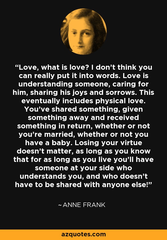 Love, what is love? I don't think you can really put it into words. Love is understanding someone, caring for him, sharing his joys and sorrows. This eventually includes physical love. You've shared something, given something away and received something in return, whether or not you're married, whether or not you have a baby. Losing your virtue doesn't matter, as long as you know that for as long as you live you'll have someone at your side who understands you, and who doesn't have to be shared with anyone else! - Anne Frank