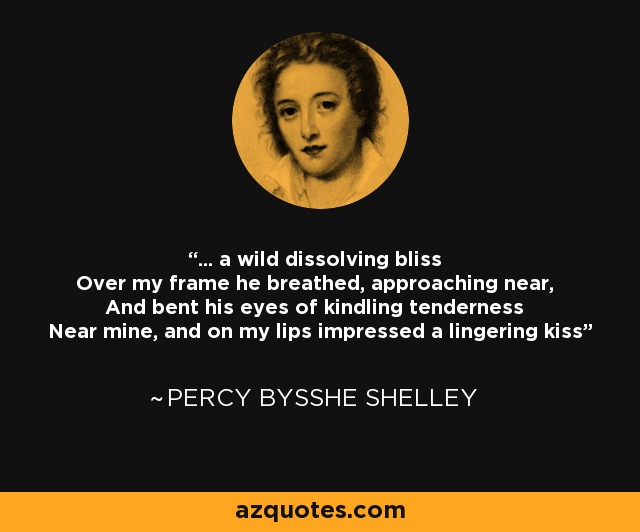 ... a wild dissolving bliss Over my frame he breathed, approaching near, And bent his eyes of kindling tenderness Near mine, and on my lips impressed a lingering kiss - Percy Bysshe Shelley