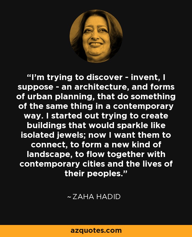 I'm trying to discover - invent, I suppose - an architecture, and forms of urban planning, that do something of the same thing in a contemporary way. I started out trying to create buildings that would sparkle like isolated jewels; now I want them to connect, to form a new kind of landscape, to flow together with contemporary cities and the lives of their peoples. - Zaha Hadid