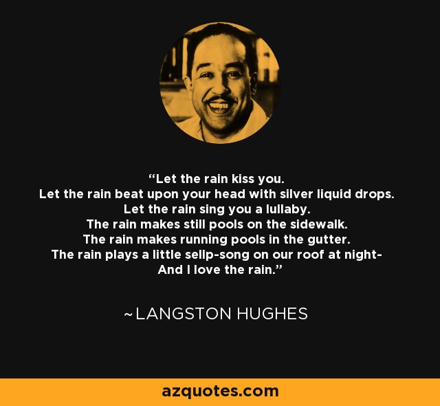 Let the rain kiss you. Let the rain beat upon your head with silver liquid drops. Let the rain sing you a lullaby. The rain makes still pools on the sidewalk. The rain makes running pools in the gutter. The rain plays a little sellp-song on our roof at night- And I love the rain. - Langston Hughes