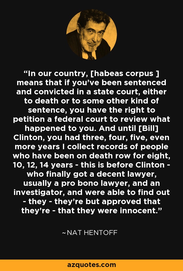 In our country, [habeas corpus ] means that if you've been sentenced and convicted in a state court, either to death or to some other kind of sentence, you have the right to petition a federal court to review what happened to you. And until [Bill] Clinton, you had three, four, five, even more years I collect records of people who have been on death row for eight, 10, 12, 14 years - this is before Clinton - who finally got a decent lawyer, usually a pro bono lawyer, and an investigator, and were able to find out - they - they're but approved that they're - that they were innocent. - Nat Hentoff