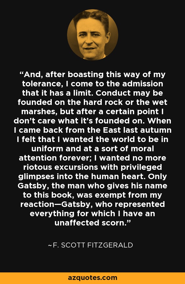 And, after boasting this way of my tolerance, I come to the admission that it has a limit. Conduct may be founded on the hard rock or the wet marshes, but after a certain point I don’t care what it’s founded on. When I came back from the East last autumn I felt that I wanted the world to be in uniform and at a sort of moral attention forever; I wanted no more riotous excursions with privileged glimpses into the human heart. Only Gatsby, the man who gives his name to this book, was exempt from my reaction—Gatsby, who represented everything for which I have an unaffected scorn. - F. Scott Fitzgerald