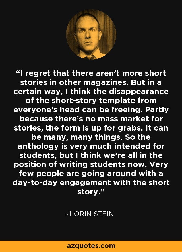 I regret that there aren't more short stories in other magazines. But in a certain way, I think the disappearance of the short-story template from everyone's head can be freeing. Partly because there's no mass market for stories, the form is up for grabs. It can be many, many things. So the anthology is very much intended for students, but I think we're all in the position of writing students now. Very few people are going around with a day-to-day engagement with the short story. - Lorin Stein