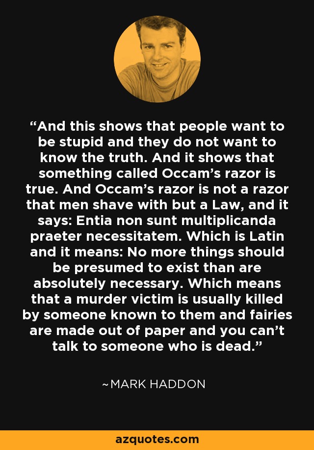 And this shows that people want to be stupid and they do not want to know the truth. And it shows that something called Occam's razor is true. And Occam's razor is not a razor that men shave with but a Law, and it says: Entia non sunt multiplicanda praeter necessitatem. Which is Latin and it means: No more things should be presumed to exist than are absolutely necessary. Which means that a murder victim is usually killed by someone known to them and fairies are made out of paper and you can't talk to someone who is dead. - Mark Haddon