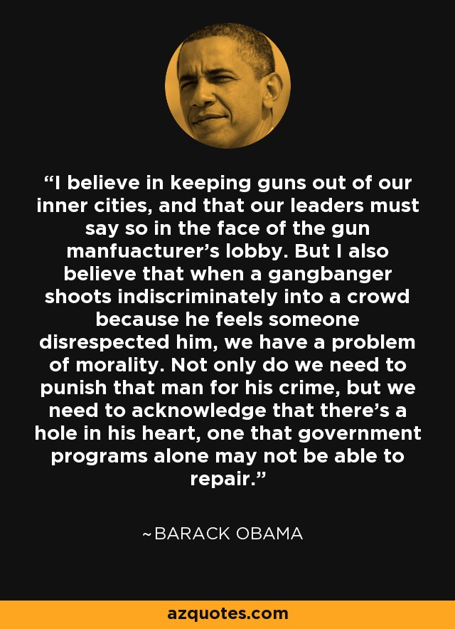 Creo en mantener las armas fuera de nuestros centros urbanos, y que nuestros líderes deben decirlo frente al lobby de los fabricantes de armas. Pero también creo que cuando un pandillero dispara indiscriminadamente contra una multitud porque siente que alguien le ha faltado al respeto, tenemos un problema de moralidad. No sólo tenemos que castigar a ese hombre por su crimen, sino que tenemos que reconocer que hay un agujero en su corazón, uno que los programas gubernamentales por sí solos tal vez no puedan reparar. - Barack Obama
