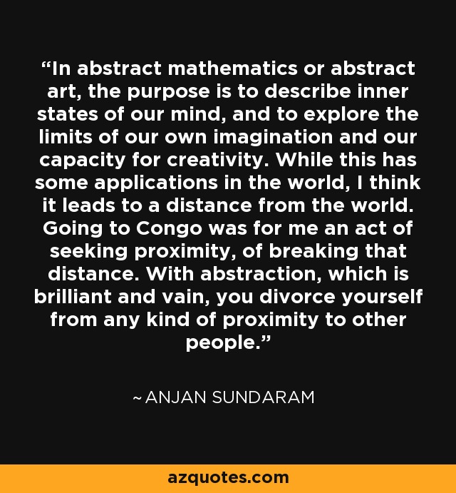 In abstract mathematics or abstract art, the purpose is to describe inner states of our mind, and to explore the limits of our own imagination and our capacity for creativity. While this has some applications in the world, I think it leads to a distance from the world. Going to Congo was for me an act of seeking proximity, of breaking that distance. With abstraction, which is brilliant and vain, you divorce yourself from any kind of proximity to other people. - Anjan Sundaram