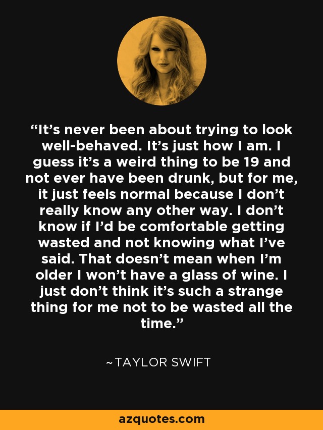 It's never been about trying to look well-behaved. It's just how I am. I guess it's a weird thing to be 19 and not ever have been drunk, but for me, it just feels normal because I don't really know any other way. I don't know if I'd be comfortable getting wasted and not knowing what I've said. That doesn't mean when I'm older I won't have a glass of wine. I just don't think it's such a strange thing for me not to be wasted all the time. - Taylor Swift