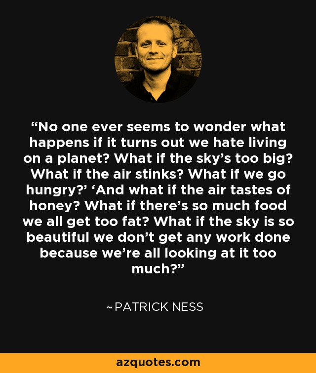 No one ever seems to wonder what happens if it turns out we hate living on a planet? What if the sky’s too big? What if the air stinks? What if we go hungry?’ ‘And what if the air tastes of honey? What if there’s so much food we all get too fat? What if the sky is so beautiful we don’t get any work done because we’re all looking at it too much? - Patrick Ness