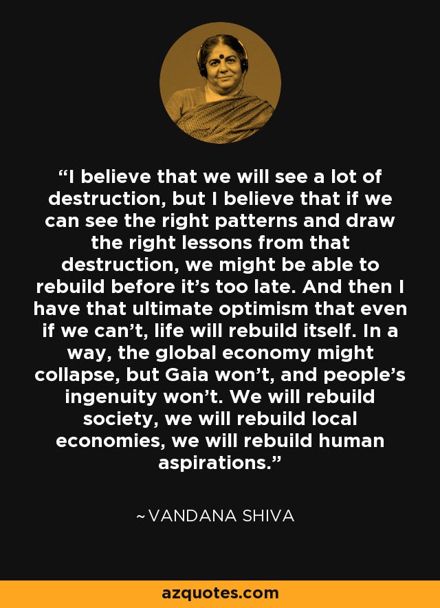 I believe that we will see a lot of destruction, but I believe that if we can see the right patterns and draw the right lessons from that destruction, we might be able to rebuild before it's too late. And then I have that ultimate optimism that even if we can't, life will rebuild itself. In a way, the global economy might collapse, but Gaia won't, and people's ingenuity won't. We will rebuild society, we will rebuild local economies, we will rebuild human aspirations. - Vandana Shiva