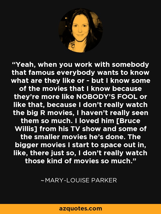 Yeah, when you work with somebody that famous everybody wants to know what are they like or - but I know some of the movies that I know because they're more like NOBODY'S FOOL or like that, because I don't really watch the big R movies, I haven't really seen them so much. I loved him [Bruce Willis] from his TV show and some of the smaller movies he's done. The bigger movies I start to space out in, like, there just so, I don't really watch those kind of movies so much. - Mary-Louise Parker