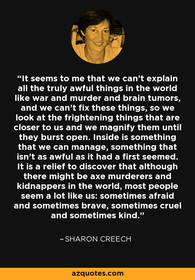 It seems to me that we can’t explain all the truly awful things in the world like war and murder and brain tumors, and we can’t fix these things, so we look at the frightening things that are closer to us and we magnify them until they burst open. Inside is something that we can manage, something that isn’t as awful as it had a first seemed. It is a relief to discover that although there might be axe murderers and kidnappers in the world, most people seem a lot like us: sometimes afraid and sometimes brave, sometimes cruel and sometimes kind. - Sharon Creech