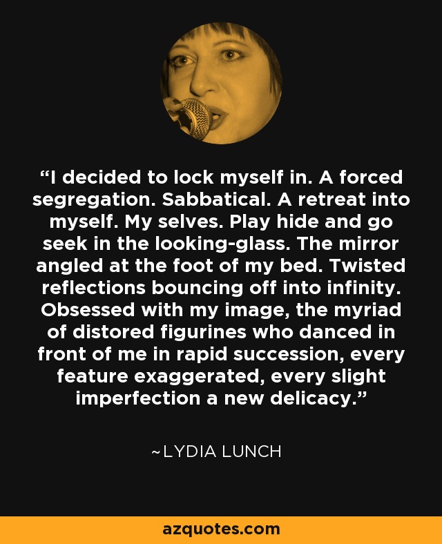 I decided to lock myself in. A forced segregation. Sabbatical. A retreat into myself. My selves. Play hide and go seek in the looking-glass. The mirror angled at the foot of my bed. Twisted reflections bouncing off into infinity. Obsessed with my image, the myriad of distored figurines who danced in front of me in rapid succession, every feature exaggerated, every slight imperfection a new delicacy. - Lydia Lunch