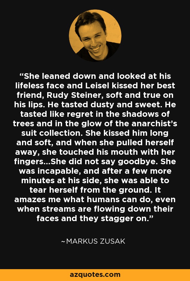 She leaned down and looked at his lifeless face and Leisel kissed her best friend, Rudy Steiner, soft and true on his lips. He tasted dusty and sweet. He tasted like regret in the shadows of trees and in the glow of the anarchist's suit collection. She kissed him long and soft, and when she pulled herself away, she touched his mouth with her fingers...She did not say goodbye. She was incapable, and after a few more minutes at his side, she was able to tear herself from the ground. It amazes me what humans can do, even when streams are flowing down their faces and they stagger on. - Markus Zusak