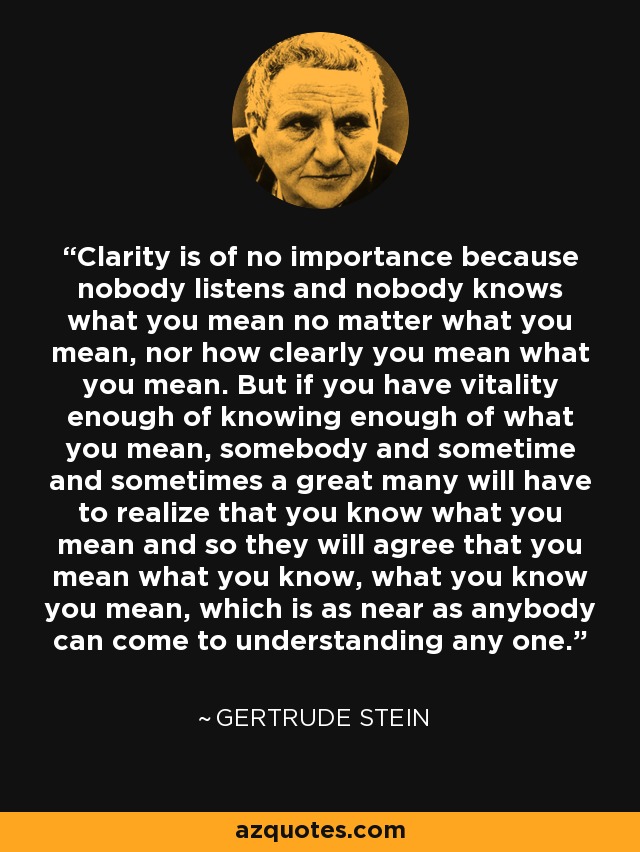 Clarity is of no importance because nobody listens and nobody knows what you mean no matter what you mean, nor how clearly you mean what you mean. But if you have vitality enough of knowing enough of what you mean, somebody and sometime and sometimes a great many will have to realize that you know what you mean and so they will agree that you mean what you know, what you know you mean, which is as near as anybody can come to understanding any one. - Gertrude Stein