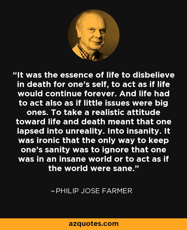 It was the essence of life to disbelieve in death for one's self, to act as if life would continue forever. And life had to act also as if little issues were big ones. To take a realistic attitude toward life and death meant that one lapsed into unreality. Into insanity. It was ironic that the only way to keep one's sanity was to ignore that one was in an insane world or to act as if the world were sane. - Philip Jose Farmer