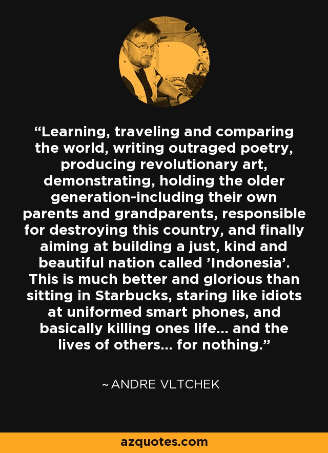 Learning, traveling and comparing the world, writing outraged poetry, producing revolutionary art, demonstrating, holding the older generation-including their own parents and grandparents, responsible for destroying this country, and finally aiming at building a just, kind and beautiful nation called 'Indonesia'. This is much better and glorious than sitting in Starbucks, staring like idiots at uniformed smart phones, and basically killing ones life... and the lives of others... for nothing. - Andre Vltchek