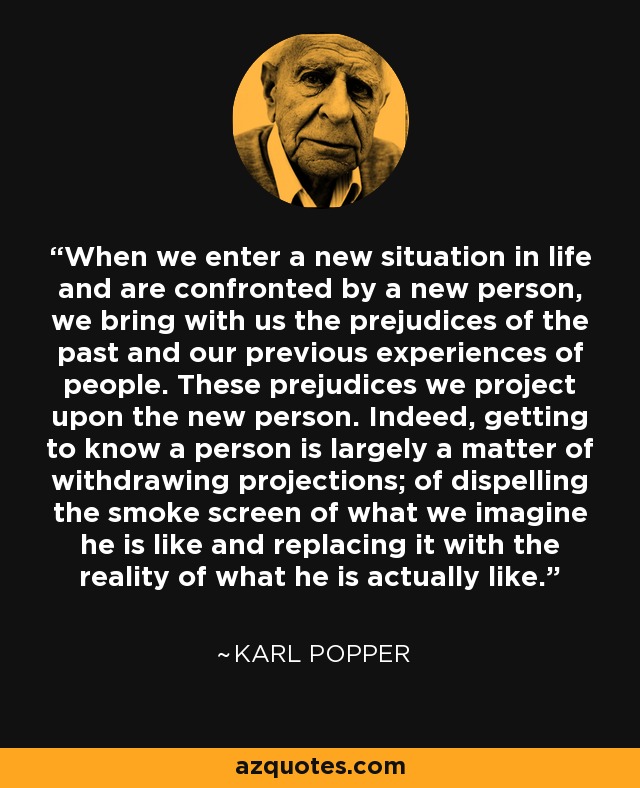 When we enter a new situation in life and are confronted by a new person, we bring with us the prejudices of the past and our previous experiences of people. These prejudices we project upon the new person. Indeed, getting to know a person is largely a matter of withdrawing projections; of dispelling the smoke screen of what we imagine he is like and replacing it with the reality of what he is actually like. - Karl Popper