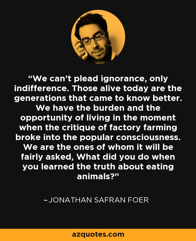 We can't plead ignorance, only indifference. Those alive today are the generations that came to know better. We have the burden and the opportunity of living in the moment when the critique of factory farming broke into the popular consciousness. We are the ones of whom it will be fairly asked, What did you do when you learned the truth about eating animals? - Jonathan Safran Foer
