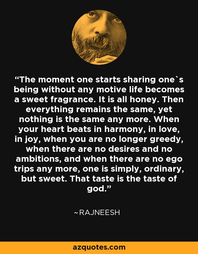 The moment one starts sharing one`s being without any motive life becomes a sweet fragrance. It is all honey. Then everything remains the same, yet nothing is the same any more. When your heart beats in harmony, in love, in joy, when you are no longer greedy, when there are no desires and no ambitions, and when there are no ego trips any more, one is simply, ordinary, but sweet. That taste is the taste of god. - Rajneesh