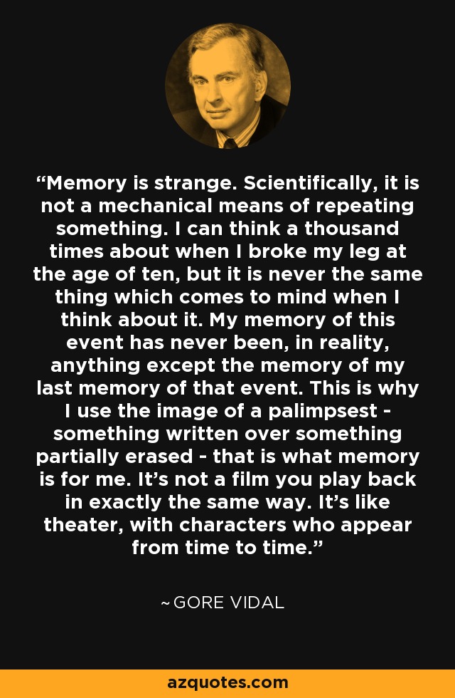 Memory is strange. Scientifically, it is not a mechanical means of repeating something. I can think a thousand times about when I broke my leg at the age of ten, but it is never the same thing which comes to mind when I think about it. My memory of this event has never been, in reality, anything except the memory of my last memory of that event. This is why I use the image of a palimpsest - something written over something partially erased - that is what memory is for me. It's not a film you play back in exactly the same way. It's like theater, with characters who appear from time to time. - Gore Vidal