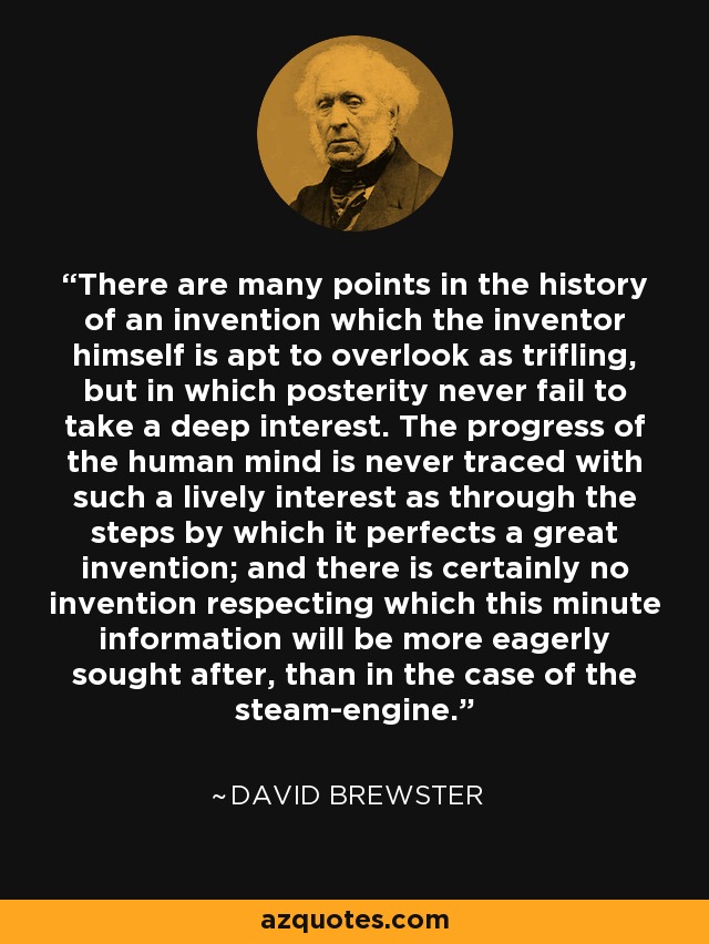 There are many points in the history of an invention which the inventor himself is apt to overlook as trifling, but in which posterity never fail to take a deep interest. The progress of the human mind is never traced with such a lively interest as through the steps by which it perfects a great invention; and there is certainly no invention respecting which this minute information will be more eagerly sought after, than in the case of the steam-engine. - David Brewster