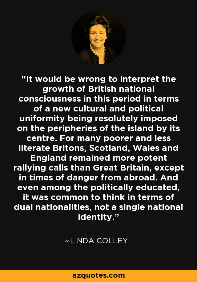 Sería erróneo interpretar el crecimiento de la conciencia nacional británica en este periodo en términos de una nueva uniformidad cultural y política impuesta resueltamente a las periferias de la isla por su centro. Para muchos británicos más pobres y menos alfabetizados, Escocia, Gales e Inglaterra seguían siendo reclamos más potentes que Gran Bretaña, excepto en tiempos de peligro exterior. E incluso entre los políticamente educados, era común pensar en términos de doble nacionalidad, no de una única identidad nacional. - Linda Colley