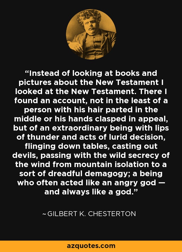 Instead of looking at books and pictures about the New Testament I looked at the New Testament. There I found an account, not in the least of a person with his hair parted in the middle or his hands clasped in appeal, but of an extraordinary being with lips of thunder and acts of lurid decision, flinging down tables, casting out devils, passing with the wild secrecy of the wind from mountain isolation to a sort of dreadful demagogy; a being who often acted like an angry god — and always like a god. - Gilbert K. Chesterton