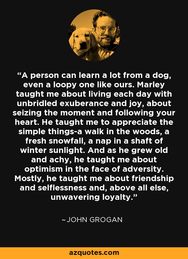 A person can learn a lot from a dog, even a loopy one like ours. Marley taught me about living each day with unbridled exuberance and joy, about seizing the moment and following your heart. He taught me to appreciate the simple things-a walk in the woods, a fresh snowfall, a nap in a shaft of winter sunlight. And as he grew old and achy, he taught me about optimism in the face of adversity. Mostly, he taught me about friendship and selflessness and, above all else, unwavering loyalty. - John Grogan