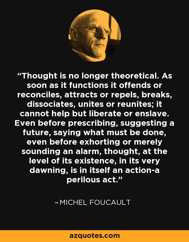 Thought is no longer theoretical. As soon as it functions it offends or reconciles, attracts or repels, breaks, dissociates, unites or reunites; it cannot help but liberate or enslave. Even before prescribing, suggesting a future, saying what must be done, even before exhorting or merely sounding an alarm, thought, at the level of its existence, in its very dawning, is in itself an action-a perilous act. - Michel Foucault