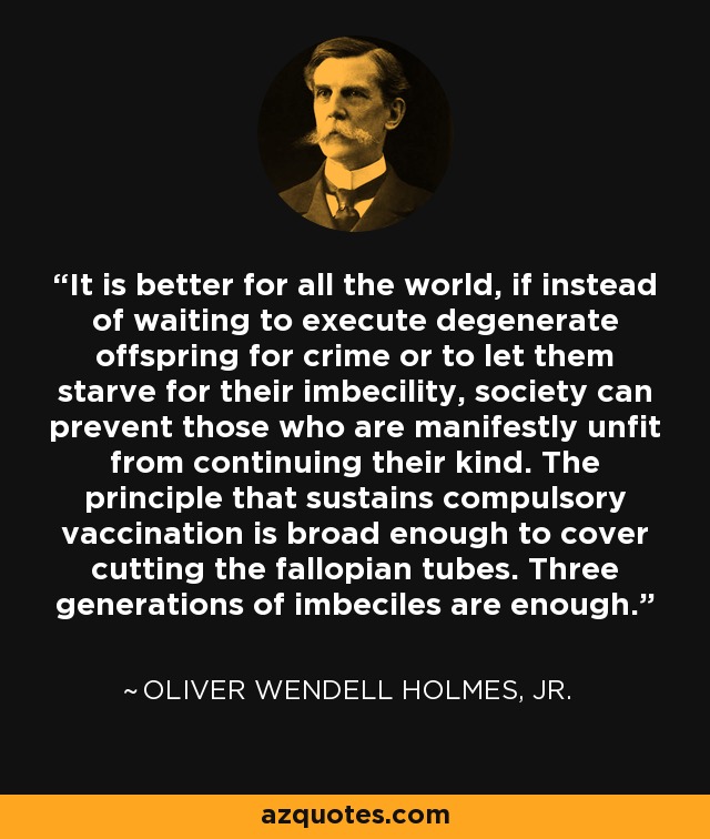 It is better for all the world, if instead of waiting to execute degenerate offspring for crime or to let them starve for their imbecility, society can prevent those who are manifestly unfit from continuing their kind. The principle that sustains compulsory vaccination is broad enough to cover cutting the fallopian tubes. Three generations of imbeciles are enough. - Oliver Wendell Holmes, Jr.