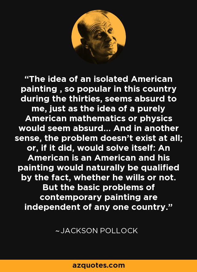 The idea of an isolated American painting , so popular in this country during the thirties, seems absurd to me, just as the idea of a purely American mathematics or physics would seem absurd... And in another sense, the problem doesn't exist at all; or, if it did, would solve itself: An American is an American and his painting would naturally be qualified by the fact, whether he wills or not. But the basic problems of contemporary painting are independent of any one country. - Jackson Pollock