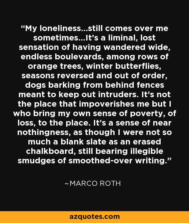 My loneliness...still comes over me sometimes...It's a liminal, lost sensation of having wandered wide, endless boulevards, among rows of orange trees, winter butterflies, seasons reversed and out of order, dogs barking from behind fences meant to keep out intruders. It's not the place that impoverishes me but I who bring my own sense of poverty, of loss, to the place. It's a sense of near nothingness, as though I were not so much a blank slate as an erased chalkboard, still bearing illegible smudges of smoothed-over writing. - Marco Roth