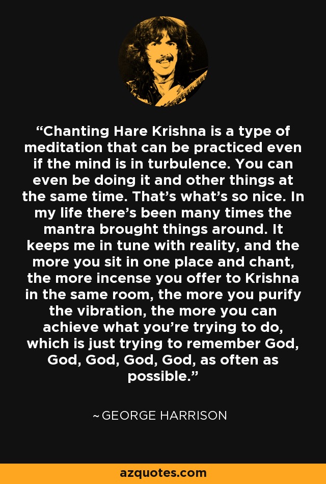 Chanting Hare Krishna is a type of meditation that can be practiced even if the mind is in turbulence. You can even be doing it and other things at the same time. That's what's so nice. In my life there's been many times the mantra brought things around. It keeps me in tune with reality, and the more you sit in one place and chant, the more incense you offer to Krishna in the same room, the more you purify the vibration, the more you can achieve what you're trying to do, which is just trying to remember God, God, God, God, God, as often as possible. - George Harrison