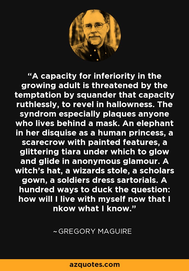 A capacity for inferiority in the growing adult is threatened by the temptation by squander that capacity ruthlessly, to revel in hallowness. The syndrom especially plaques anyone who lives behind a mask. An elephant in her disquise as a human princess, a scarecrow with painted features, a glittering tiara under which to glow and glide in anonymous glamour. A witch's hat, a wizards stole, a scholars gown, a soldiers dress sartorials. A hundred ways to duck the question: how will I live with myself now that I nkow what I know. - Gregory Maguire