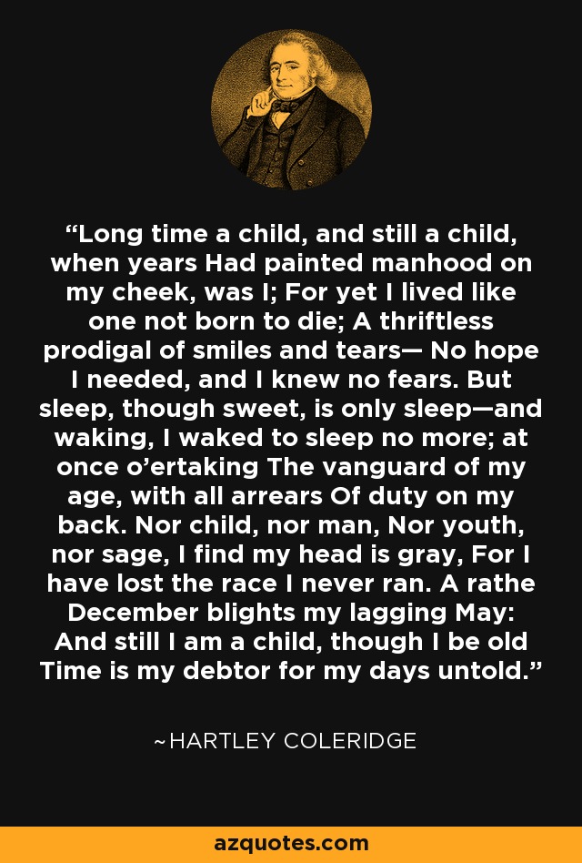 Long time a child, and still a child, when years Had painted manhood on my cheek, was I; For yet I lived like one not born to die; A thriftless prodigal of smiles and tears— No hope I needed, and I knew no fears. But sleep, though sweet, is only sleep—and waking, I waked to sleep no more; at once o'ertaking The vanguard of my age, with all arrears Of duty on my back. Nor child, nor man, Nor youth, nor sage, I find my head is gray, For I have lost the race I never ran. A rathe December blights my lagging May: And still I am a child, though I be old Time is my debtor for my days untold. - Hartley Coleridge